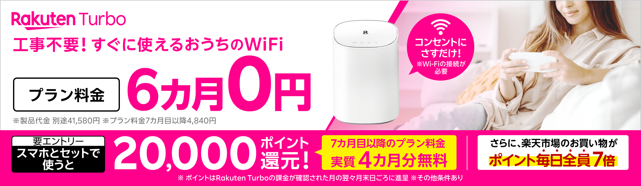 Rakuten Turbo 工事不要！すぐに使えるおうちのWi-Fi コンセントにさすだけ！ プラン料金6カ月0円 さらに、スマホとセットで使うと20,000ポイント還元！（要エントリー）7カ月目以降のプラン料金が実質4カ月無料 さらに、楽天市場のお買い物がポイント毎日全員7倍 ※Wi-Fiの接続が必要 ※製品代金 別途41,580円。月額プラン料金7カ月目以降4,840円 ※ポイントはRakuten Turboの課金が確認された月の翌々月末日ごろに進呈 ※その他条件あり