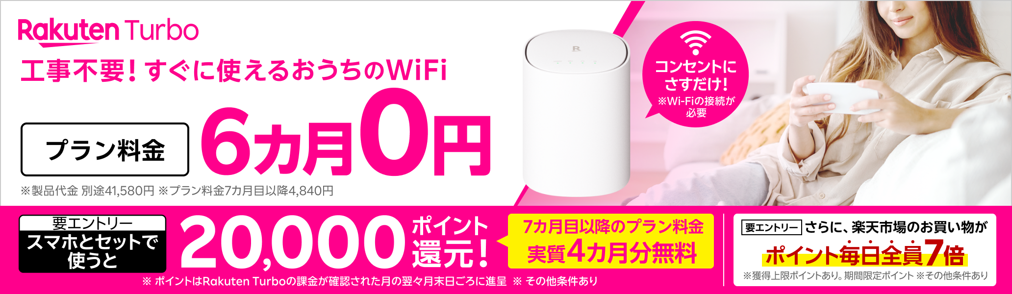 Rakuten Turbo 工事不要！すぐに使えるおうちのWi-Fi コンセントにさすだけ！ プラン料金6カ月0円 さらに、スマホとセットで使うと20,000ポイント還元！（要エントリー）7カ月目以降のプラン料金が実質4カ月無料 さらに、楽天市場のお買い物がポイント毎日全員7倍（要エントリー） ※Wi-Fiの接続が必要 ※製品代金 別途41,580円。月額プラン料金7カ月目以降4,840円 ※ポイントはRakuten Turboの課金が確認された月の翌々月末日ごろに進呈 ※その他条件あり