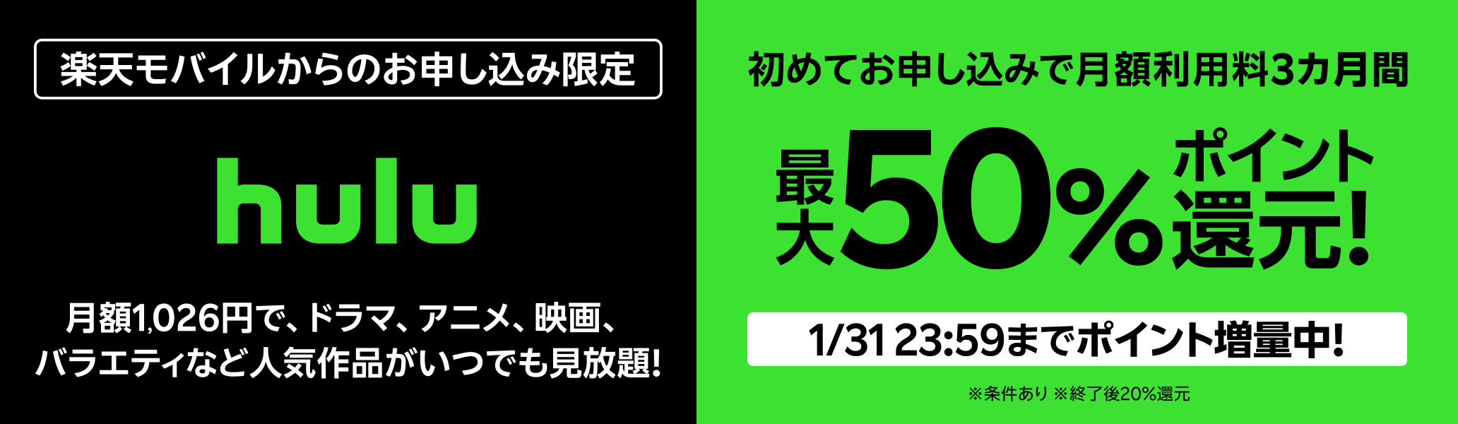 楽天モバイルからのお申し込み限定 Hulu 初めてお申し込みで月額利用料3カ月間最大50%ポイント還元！ 1/31 23:59までポイント増量中！※条件あり ※終了後20％還元 月額1,026円で、ドラマ、アニメ、映画、バラエティなど人気作品がいつでも見放題！