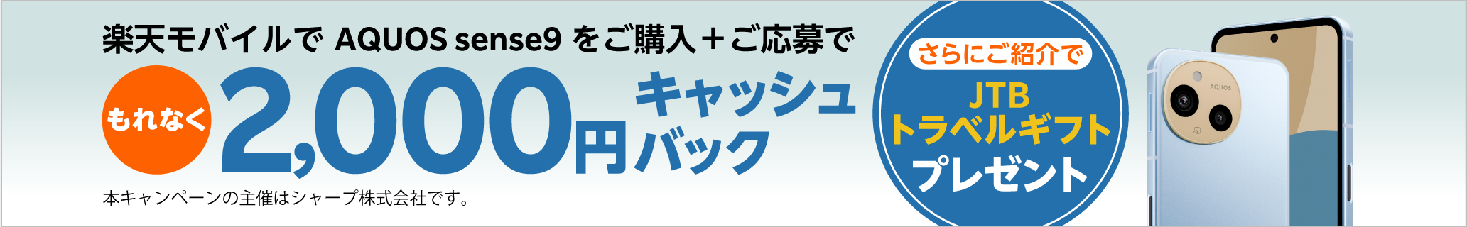 楽天モバイルでAQUOS sense9をご購入＋ご応募で、もれなく2,000円キャッシュバック。さらにご紹介でJTBトラベルギフトプレゼント。本キャンペーンの主催はシャープ株式会社です。