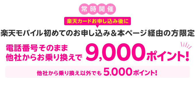 常時開催 楽天カードお申し込み後に楽天モバイル初めてのお申し込み&本ページ経由の方限定 電話番号そのまま、他社からお乗り換えで9,000ポイント！他社から乗り換え以外でも5,000ポイント！