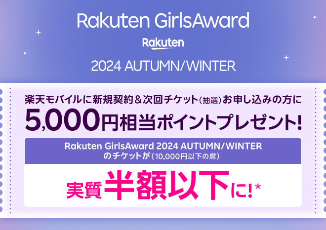 Rakuten GirlsAward 2024 AUTUMN/WINTER 楽天モバイルに新規契約＆次回チケット（抽選）お申し込みの方に5,000円相当ポイントプレゼント！ Rakuten GirlsAward 2024 AUTUMN/WINTERのチケットが（10,000円以下の席） 実質半額以下に！*