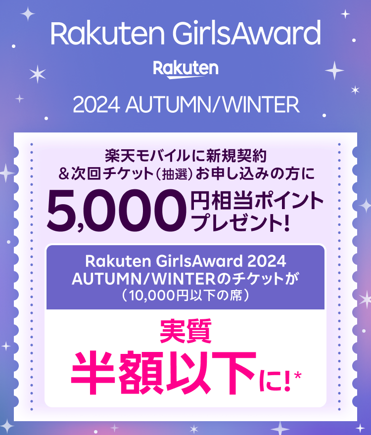 Rakuten GirlsAward 2024 AUTUMN/WINTER 楽天モバイルに新規契約＆次回チケット（抽選）お申し込みの方に5,000円相当ポイントプレゼント！ Rakuten GirlsAward 2024 AUTUMN/WINTERのチケットが（10,000円以下の席） 実質半額以下に！*