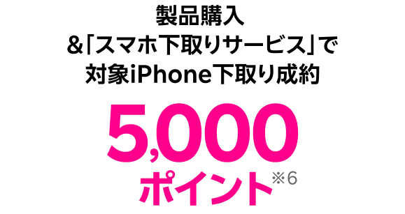製品購入 &「スマホ下取りサービス」で対象iPhone下取り成約 5,000ポイント※6