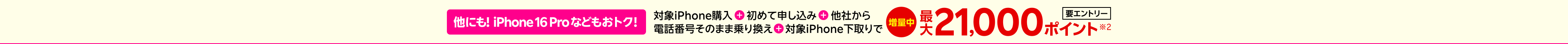 【要エントリー】他にも!iPhone 16 Proなどもおトク！対象iPhone購入+初めて申し込み+他社から+電話番号そのまま乗り換え+対象iPhone下取りで最大21,000ポイント※2