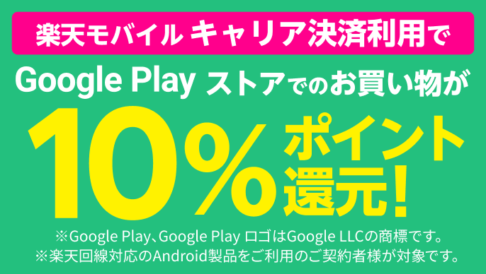 Google Play ストアでのお買い物が楽天モバイルキャリア決済利用で10%ポイント還元！SPUの対象に！ポイント倍率が＋0.5倍 ※Google Play、Google PlayロゴはGoogle LLCの商標です。