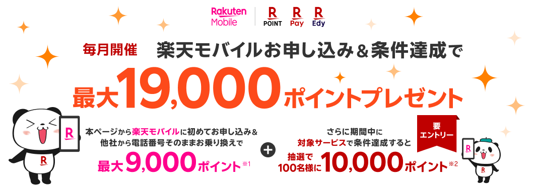 楽天モバイル 楽天ポイント 楽天Pay 楽天Edy 毎月開催 楽天モバイルお申し込み＆条件達成で 最大19,000ポイントプレゼント 本ページから楽天モバイルに初めてお申し込み＆他社から電話番号そのままお乗り換えで最大9,000ポイント※1 さらに期間中に対象サービスで条件達成すると抽選で100名様に10,000ポイント※2 要エントリー