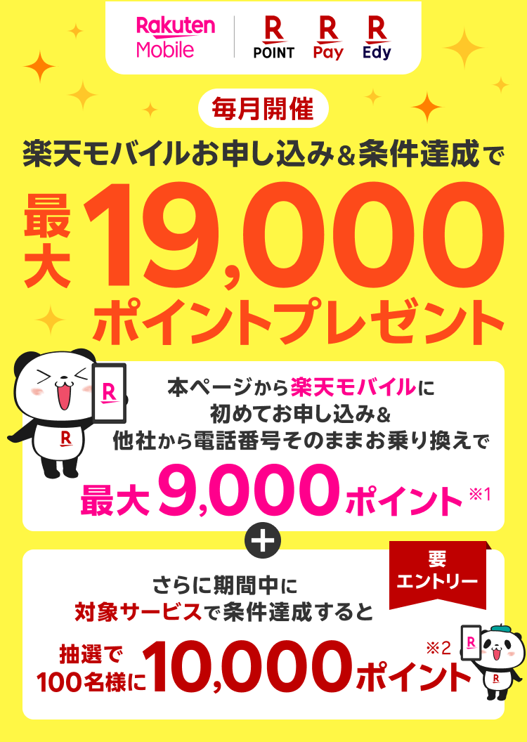 楽天モバイル 楽天ポイント 楽天Pay 楽天Edy 毎月開催 楽天モバイルお申し込み＆条件達成で 最大19,000ポイントプレゼント 本ページから楽天モバイルに初めてお申し込み＆他社から電話番号そのままお乗り換えで最大9,000ポイント※1 さらに期間中に対象サービスで条件達成すると抽選で100名様に10,000ポイント※2 要エントリー