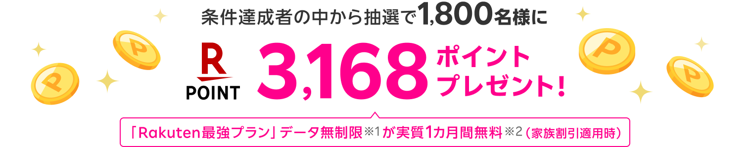 条件達成者の中から抽選で
            1,800名様に 3,168ポイントプレゼント！ 「Rakuten最強プラン」データ無制限※1が実質1カ月間無料※2（家族割引適用時）