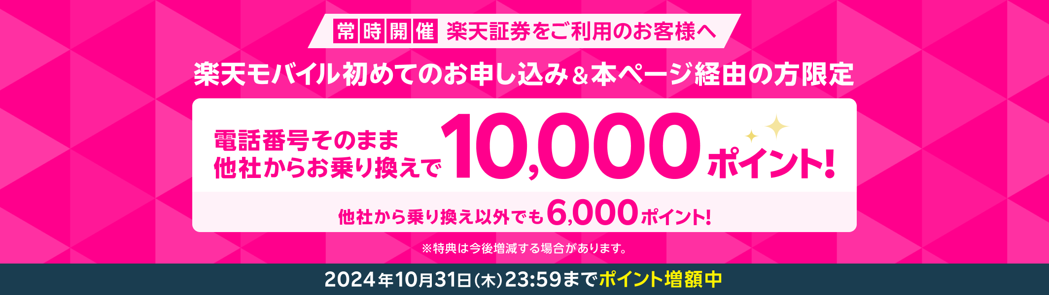 常時開催 楽天証券をご利用のお客様へ 楽天モバイル初めてのお申し込み＆本ページ経由の方限定 電話番号そのまま 他社からお乗り換えで10,000ポイント！ 他社から乗り換え以外でも6,000ポイント！ ※特典は今後増減する場合があります。 2024年10月31日（木）23:59までポイント増額中