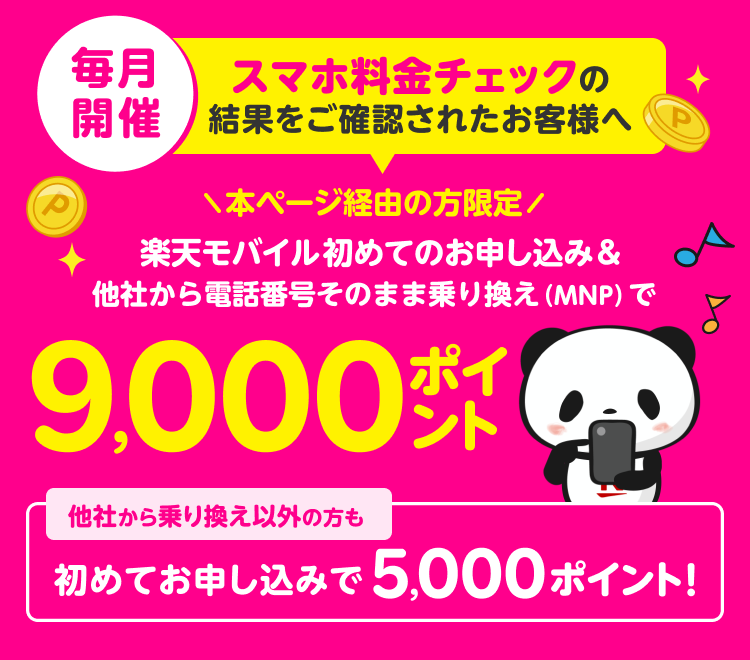 毎月開催 スマホ料金チェックの結果をご確認されたお客様へ 本ページ経由の方限定 楽天モバイル初めてのお申し込み&他社から電話番号そのまま乗り換え（MNP）で9,000ポイント 他社から乗り換え以外の方も初めてお申し込みで5,000ポイント！キャンペーン