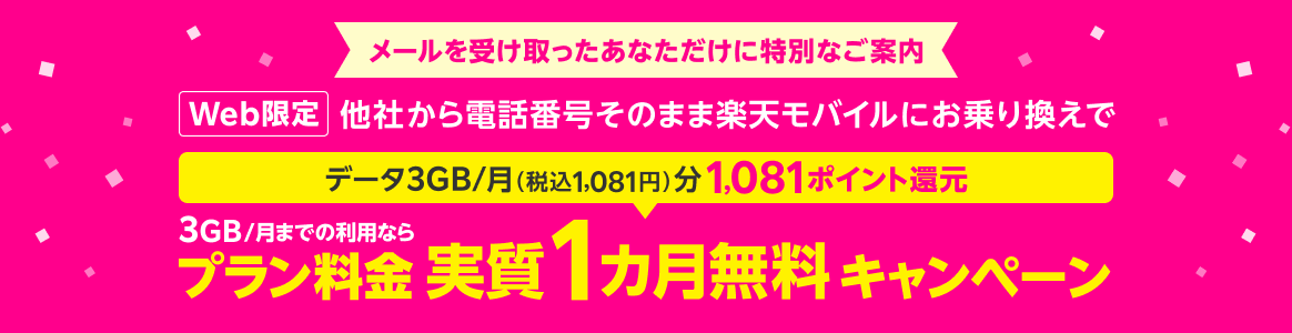 メールを受け取ったあなただけに特別なご案内 Web限定 他社から電話番号そのまま楽天モバイルにお乗り換えで データ3GB/月（税込1,081円）分1,081ポイント還元 3GB/月までの利用なら プラン料金 実質1カ月無料 キャンペーン