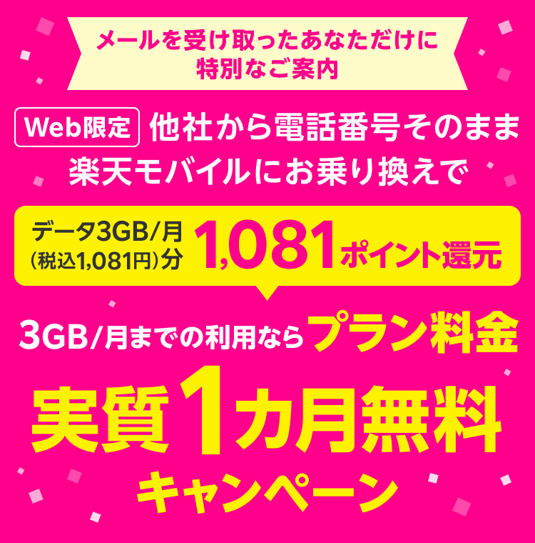 メールを受け取ったあなただけに特別なご案内 Web限定 他社から電話番号そのまま楽天モバイルにお乗り換えで データ3GB/月（税込1,081円）分1,081ポイント還元 3GB/月までの利用なら プラン料金 実質1カ月無料 キャンペーン