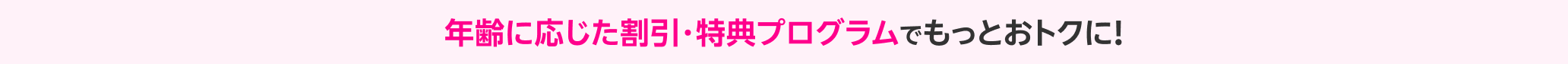 年齢に応じた割引・特典プログラムでもっとおトクに！