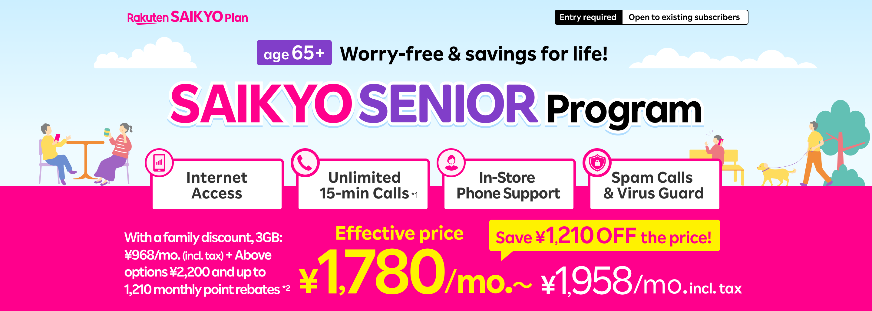 Worry-free & savings for life! SAIKYO SENIOR Program from age 65! With a family discount, 3GB: ¥968/mo. (incl. tax) + Above options ¥2,200 and up to 1,210 monthly point rebates*2, Effective price: ¥1,780/mo. 〜 which includes Internet access, unlimited 15-min calls, in-store support, spam & virus guard. Save ¥1,210 off the regular price!