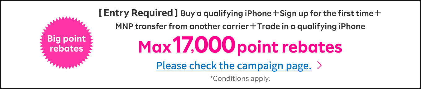 [ Entry Required ]Buy a qualifying iPhone＋Sign up for the first time＋MNP transfer from another carrier＋Trade in a qualifying iPhone Max 17000 point rebates