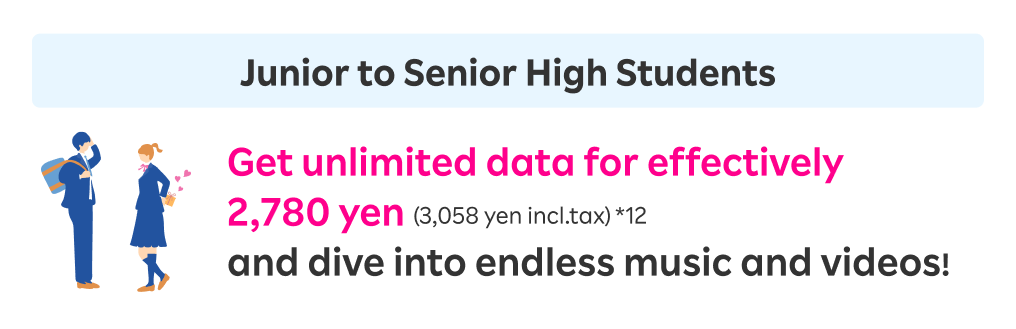 Junior to Senior High Students: Get unlimited data for effectively 2,780 yen (3,058 yen incl.tax)  and dive into endless music and videos!