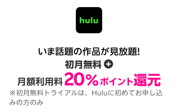 hulu いま話題の作品が見放題！初月無料＋月額利用料 20％ポイント還元！※初月無料トライアルは、Huluに初めてお申し込みの方のみ 