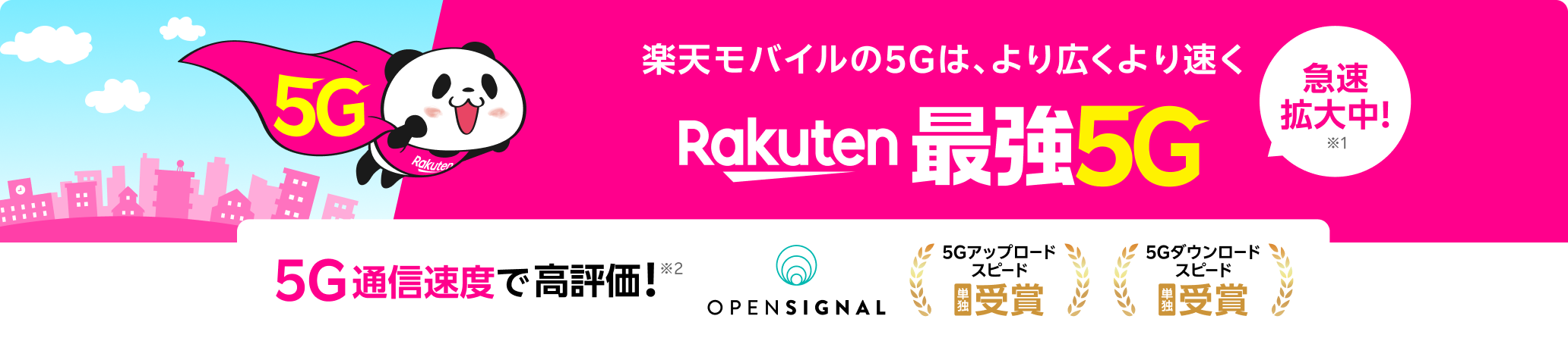 楽天モバイルの5Gは、より広くより速くRakuten
          最強5G 急速拡大中！※1 5G通信速度で高評価！※2 ※1 5Gでも最強を目指します。2024年5月時点、2023年10月比（自社調べ）※2 Opensignal Awards「モバイル・ネットワーク・ユーザー体感レポート（2024年10月）／データ収集期間（2024年7月1日 ～2024年9月28日）」© 2024 Opensignal Limited.