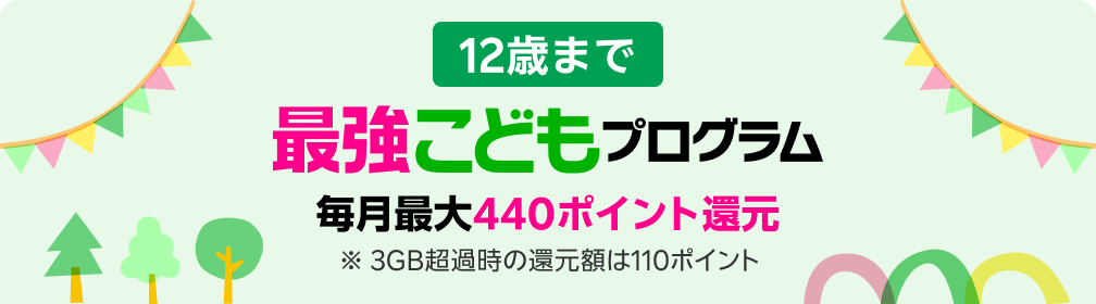 12歳まで 毎月最大440ポイント還元 ※ 3GB超過時の還元額は110ポイント 最強こどもプログラム新登場 ※要エントリー