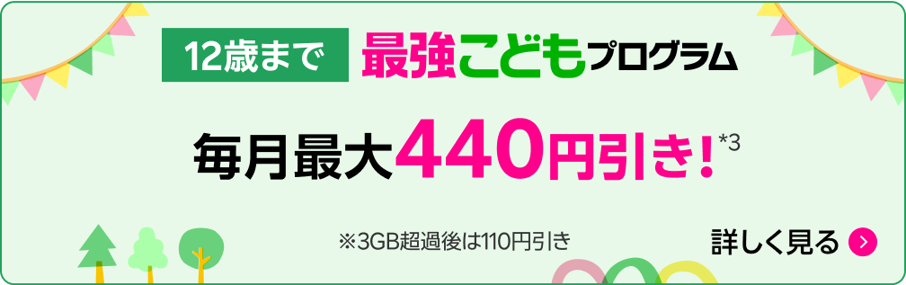 12歳まで 最強こどもプログラム 毎月最大440円引き!*3 ※ 3GB超過後は110円引き 詳しく見る