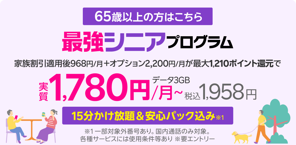 65歳から 15分かけ放題＆安心パック 付き※1 最強シニアプログラム ※1 一部対象外番号あり。国内通話のみ。各種サービスには使用条件等あり ※要エントリー