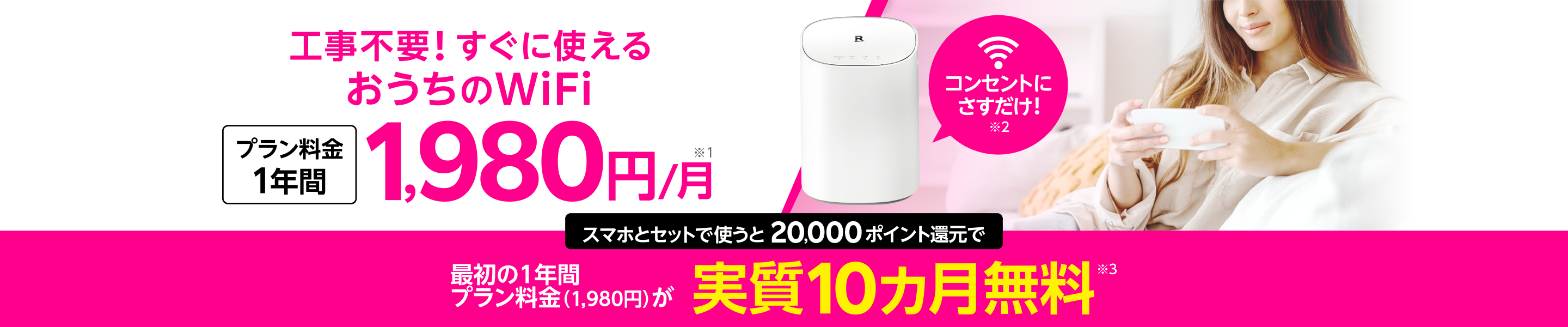 Rakuten Turbo 工事不要！！コンセントにさすだけ！すぐに使える おうちのWi-Fi プラン料金1年間 1,980円/月 スマホとセットで使うと20,000ポイント還元で最初の1年間プラン料金1,980円が実質10カ月無料。さらに楽天市場のお買い物がポイント毎日全員7倍 R SPU! ※製品代金 別途41,580円 ※プラン料金2年目以降4,840円 ※その他条件あり ※ポイントはRakuten Turboの課金が確認された月の翌々月末日ごろに進呈