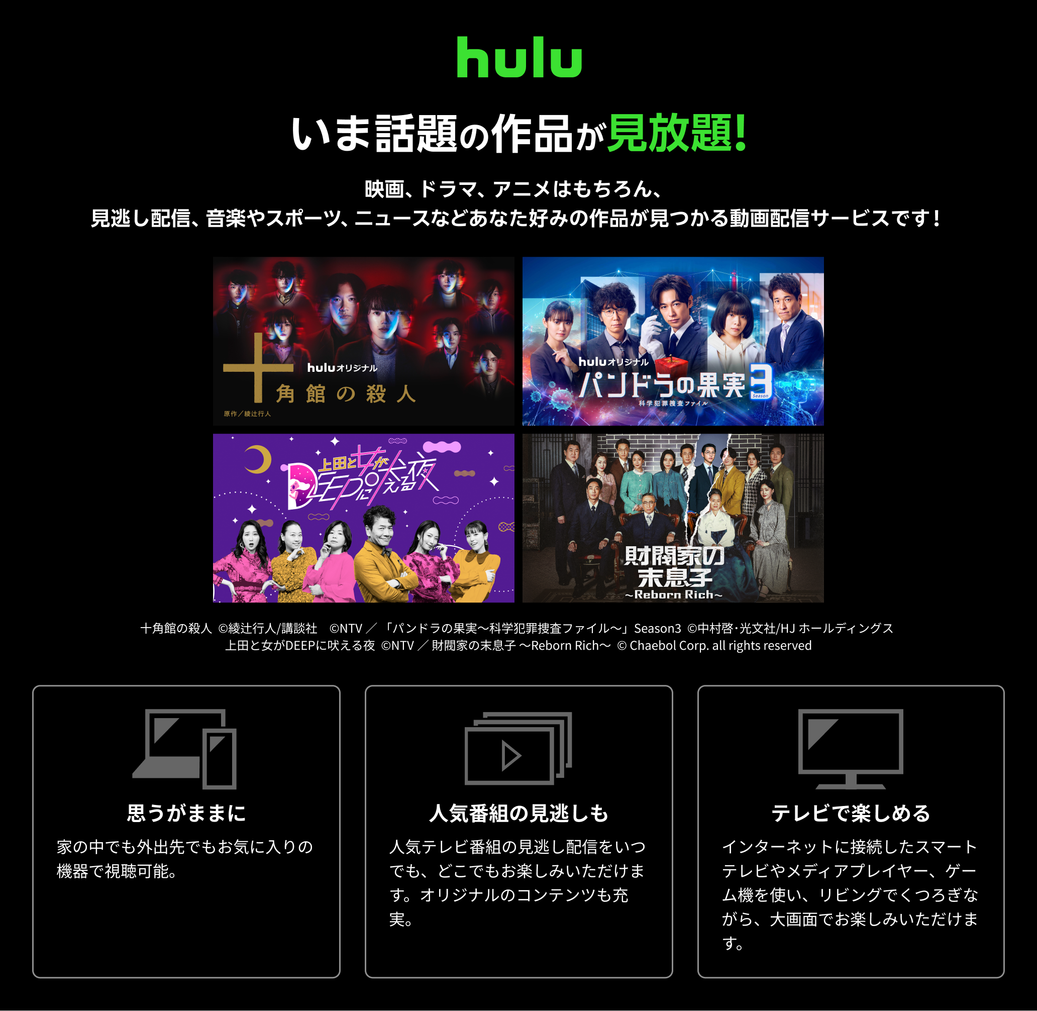 Hulu（フールー）とは、 いま話題の作品が見放題！！ 映画、ドラマ、アニメはもちろん、見逃し配信、 音楽やスポーツ、 ニュースなどあなた好みの作品が見つかる動画配信サービスです！ 思うがままに：家の中でも外出先でもお気に入りの機器で視聴可能。いつでもキャンセルできます。 人気番組の見逃しも：人気テレビ番組の見逃し配信をいつでも、どこでもお楽しみいただけます。オリジナルのコンテンツも充実。 テレビで楽しめる：インターネットに接続したスマートテレビやメディアプレイヤー、ゲーム機を使い、リビングでくつろぎながら、大画面でお楽しみいただけます。キャンペーン参加で初月無料+月額利用料20％ポイント還元！