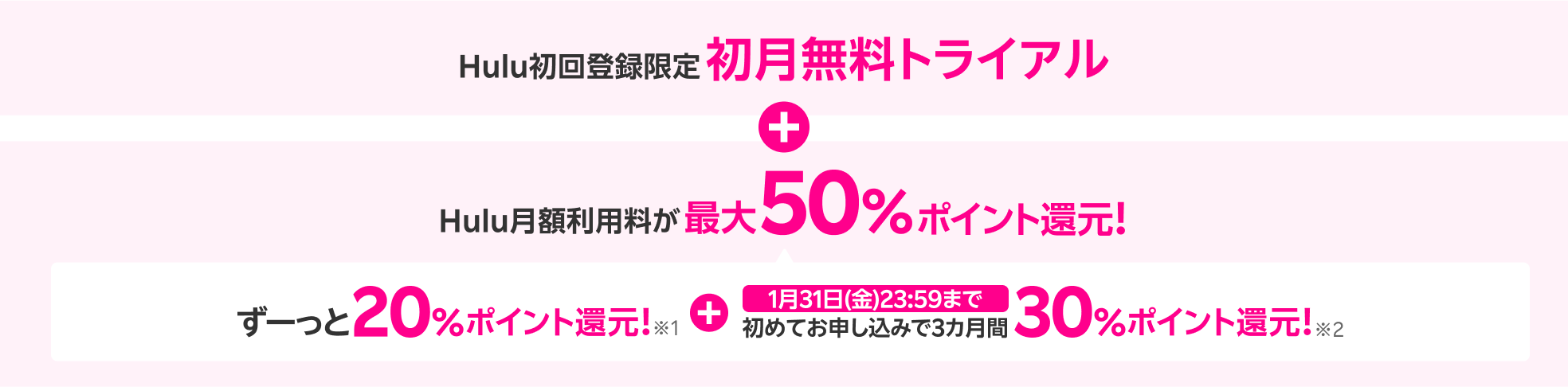 Hulu初回登録限定初月無料トライアル + Hulu月額利用料が最大50%ポイント還元！ずーっと20%ポイント還元！※1 + 1月31日(金)23:59まで初めてお申し込みで3カ月間30%ポイント還元！※2