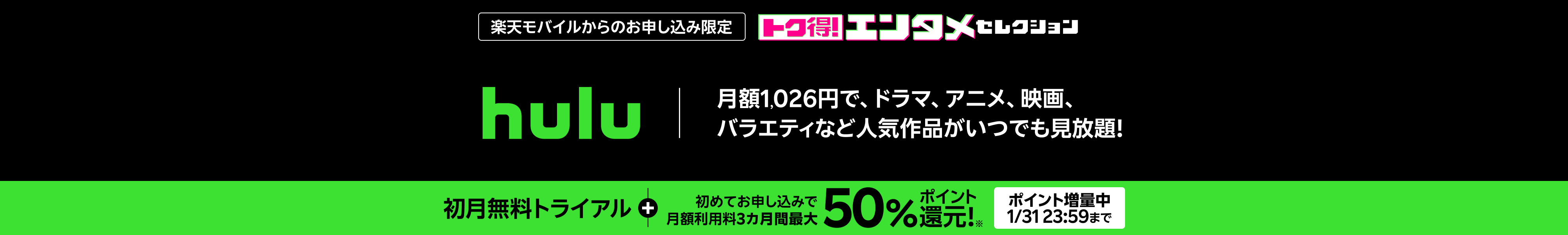 楽天モバイルからのお申し込み限定 hulu 月額1,026円で、ドラマ、アニメ、映画、バラエティなど人気作品がいつでも見放題！ 初月無料トライアル + 初めてお申し込みで月額利用料3カ月間最大50%ポイント還元！ポイント増量中 1/31 23:59まで