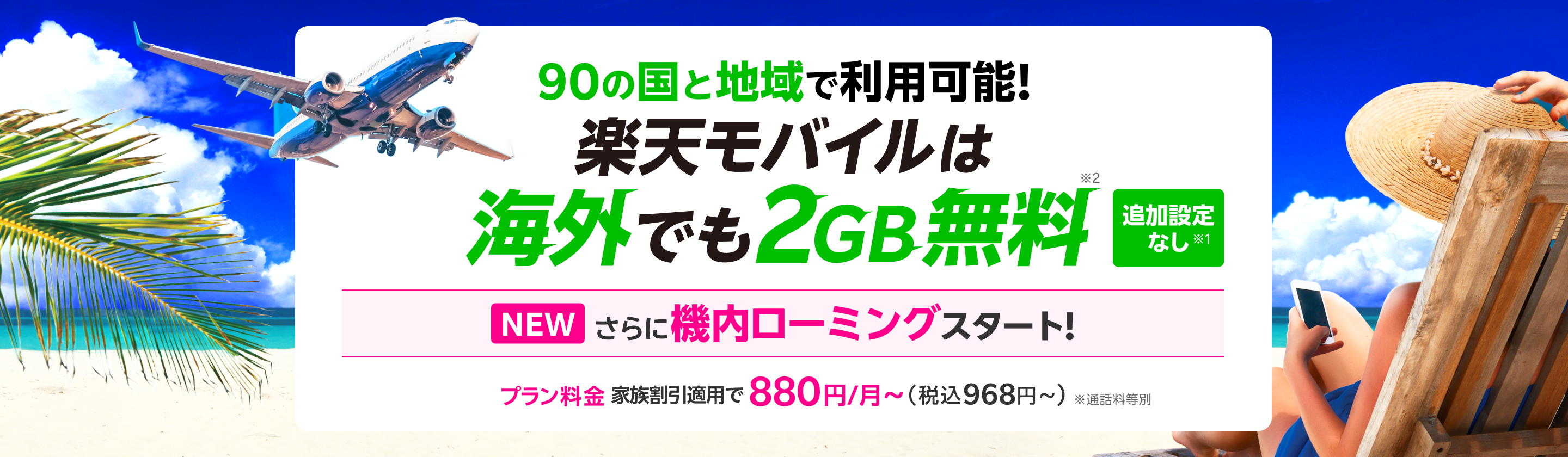 追加設定なし※1 90の国と地域で利用可能!楽天モバイルは海外でもそのまま2GB無料※2　NEW さらに機内ローミングスタート![プラン料金]家族割引適用で880円～（税込968円～）